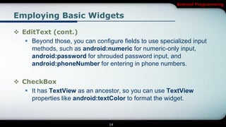 Android Programming


Employing Basic Widgets

 EditText (cont.)
    Beyond those, you can configure fields to use specialized input
     methods, such as android:numeric for numeric-only input,
     android:password for shrouded password input, and
     android:phoneNumber for entering in phone numbers.

 CheckBox
    It has TextView as an ancestor, so you can use TextView
     properties like android:textColor to format the widget.



                                 14
 