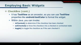 Android Programming


Employing Basic Widgets

 CheckBox (cont.)
    It has TextView as an ancestor, so you can use TextView
     properties like android:textColor to format the widget.
    Within Java, you can invoke:
       • isChecked() to determine if the checkbox has been checked
       • setChecked() to force the checkbox into a checked or unchecked state
       • toggle() to toggle the checkbox as if the user checked it




                                      15
 
