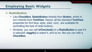 Android Programming


Employing Basic Widgets

 RadioButton
    Like CheckBox, RadioButton inherits from Button, which in
     turn inherits from TextView. Hence, all the standard TextView
     properties for font face, style, color, cont., are available for
     controlling the look of radio buttons.
    Similarly, you can call isChecked() on a RadioButton to see if it
     is selected, toggle() to select it, and so on, like you can with a
     CheckBox.




                                  16
 