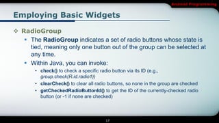 Android Programming


Employing Basic Widgets

 RadioGroup
    The RadioGroup indicates a set of radio buttons whose state is
     tied, meaning only one button out of the group can be selected at
     any time.
    Within Java, you can invoke:
       • check() to check a specific radio button via its ID (e.g.,
         group.check(R.id.radio1))
       • clearCheck() to clear all radio buttons, so none in the group are checked
       • getCheckedRadioButtonId() to get the ID of the currently-checked radio
         button (or -1 if none are checked)



                                       17
 