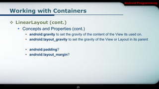 Android Programming


Working with Containers

 LinearLayout (cont.)
    Concepts and Properties (cont.)
       • android:gravity to set the gravity of the content of the View its used on.
       • android:layout_gravity to set the gravity of the View or Layout in its parent

       • android:padding?
       • android:layout_margin?




                                        25
 