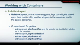 Android Programming


Working with Containers

 RelativeLayout
    RelativeLayout, as the name suggests, lays out widgets based
     upon their relationship to other widgets in the container and in
     the parent container.

     Concepts and Properties
        • android:layout_alignParentTop says the widget’s top should align with the
          top of the container.
        • android:layout_alignParentBottom
        • android:layout_alignParentLeft
        • android:layout_alignParentRight

                                       28
 