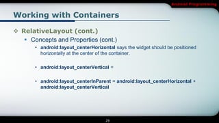Android Programming


Working with Containers

 RelativeLayout (cont.)
    Concepts and Properties (cont.)
       • android:layout_centerHorizontal says the widget should be positioned
         horizontally at the center of the container.

       • android:layout_centerVertical =

       • android:layout_centerInParent = android:layout_centerHorizontal +
         android:layout_centerVertical




                                     29
 
