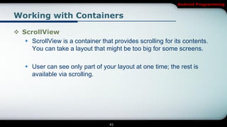 Android Programming


Working with Containers

 ScrollView
    ScrollView is a container that provides scrolling for its contents.
     You can take a layout that might be too big for some screens.

     User can see only part of your layout at one time; the rest is
      available via scrolling.




                                   41
 