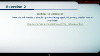 Android Programming


Exercise 2
                         Writing Tip Calculator
   Now we will create a simple tip calculating application very similar to one
                                   over here:
               http://www.onlineconversion.com/tip_calculator.htm




                                    42
 