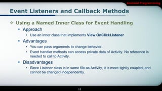 Android Programming


Event Listeners and Callback Methods

 Using a Named Inner Class for Event Handling
    Approach
      • Use an inner class that implements View.OnClickListener
    Advantages
      • You can pass arguments to change behavior.
      • Event handler methods can access private data of Activity. No reference is
        needed to call to Activity.
    Disadvantages
      • Since Listener class is in same file as Activity, it is more tightly coupled, and
        cannot be changed independently.



                                        12
 