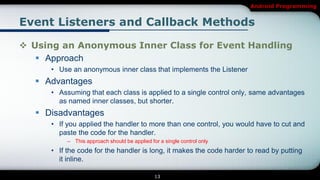 Android Programming


Event Listeners and Callback Methods

 Using an Anonymous Inner Class for Event Handling
    Approach
     • Use an anonymous inner class that implements the Listener
   Advantages
     • Assuming that each class is applied to a single control only, same advantages
       as named inner classes, but shorter.
   Disadvantages
     • If you applied the handler to more than one control, you would have to cut and
       paste the code for the handler.
          – This approach should be applied for a single control only
     • If the code for the handler is long, it makes the code harder to read by putting
       it inline.

                                              13
 