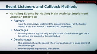 Android Programming


Event Listeners and Callback Methods

 Handling Events by Having Main Activity Implement
  Listener Interface
    Approach
      • Have the main Activity implement the Listener interface. Put the handler
        method in the main Activity. Call setOnClickListener(this).
    Advantages
      • Assuming that the app has only a single control of that Listener type, this is
        the shortest and simplest of the approaches.
    Disadvantages
      • This approach should be applied when your app has only a single control of
        that Listener type
      • You cannot pass arguments to the Listener.
                                       14
 