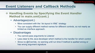 Android Programming


Event Listeners and Callback Methods

 Handling Events by Specifying the Event Handler
  Method in main.xml(cont.)
    Advantages(cont.)
      • More consistent with the “do layout in XML” strategy
      • You can supply different method names for different controls, so not nearly as
        limited as interface approach.
    Disadvantages
      • You cannot pass arguments to Listener
      • Less clear to the Java developer which method is the handler for which control
      • Since no @Override, no warning until run time if method is spelled wrong or
        has wrong argument signature


                                      16
 