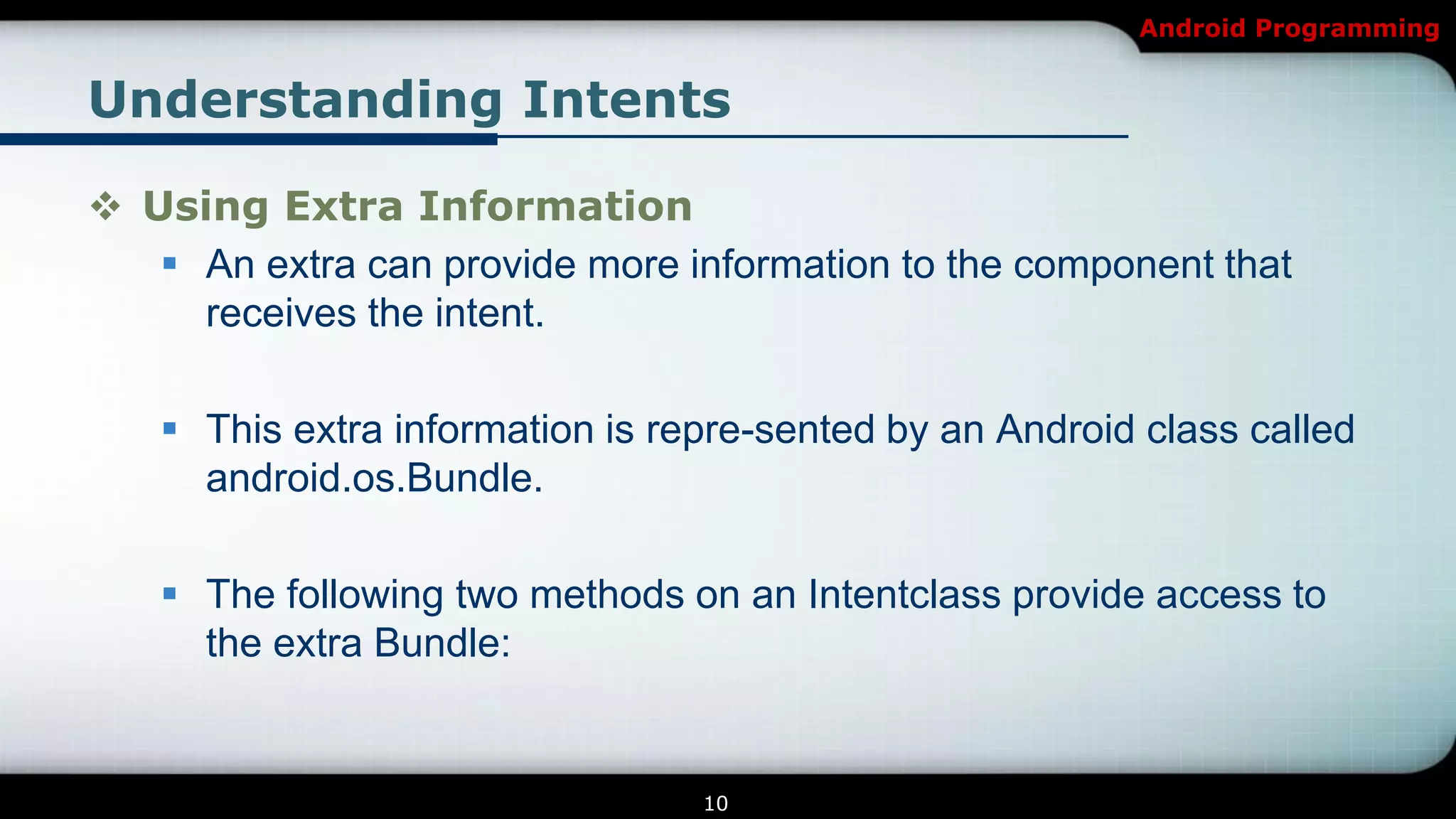 Android Programming


Understanding Intents

 Using Extra Information
    An extra can provide more information to the component that
     receives the intent.

    This extra information is repre-sented by an Android class called
     android.os.Bundle.

    The following two methods on an Intentclass provide access to
     the extra Bundle:


                                 10
 