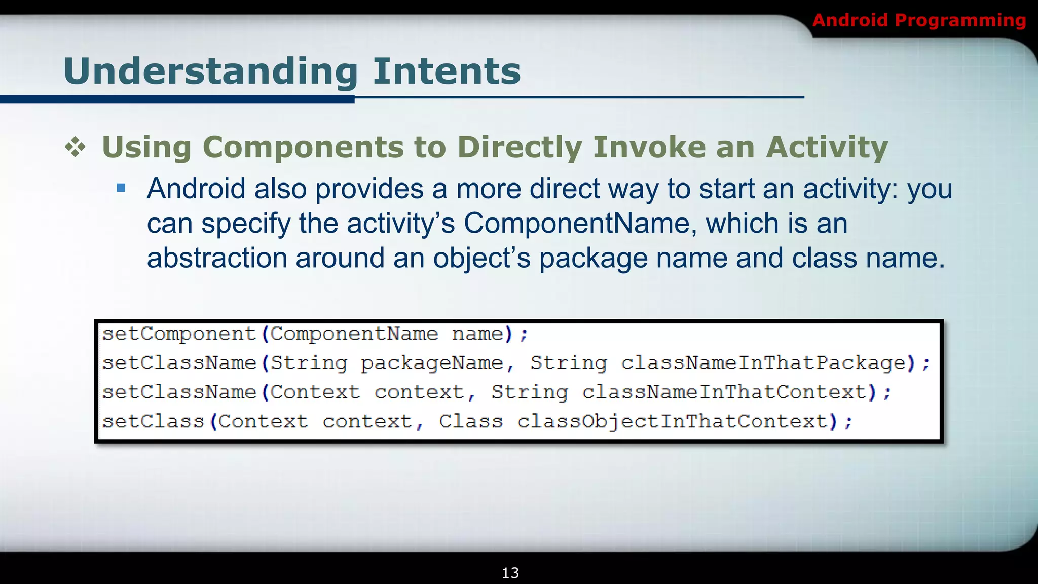Android Programming


Understanding Intents

 Using Components to Directly Invoke an Activity
    Android also provides a more direct way to start an activity: you
     can specify the activity’s ComponentName, which is an
     abstraction around an object’s package name and class name.




                                  13
 