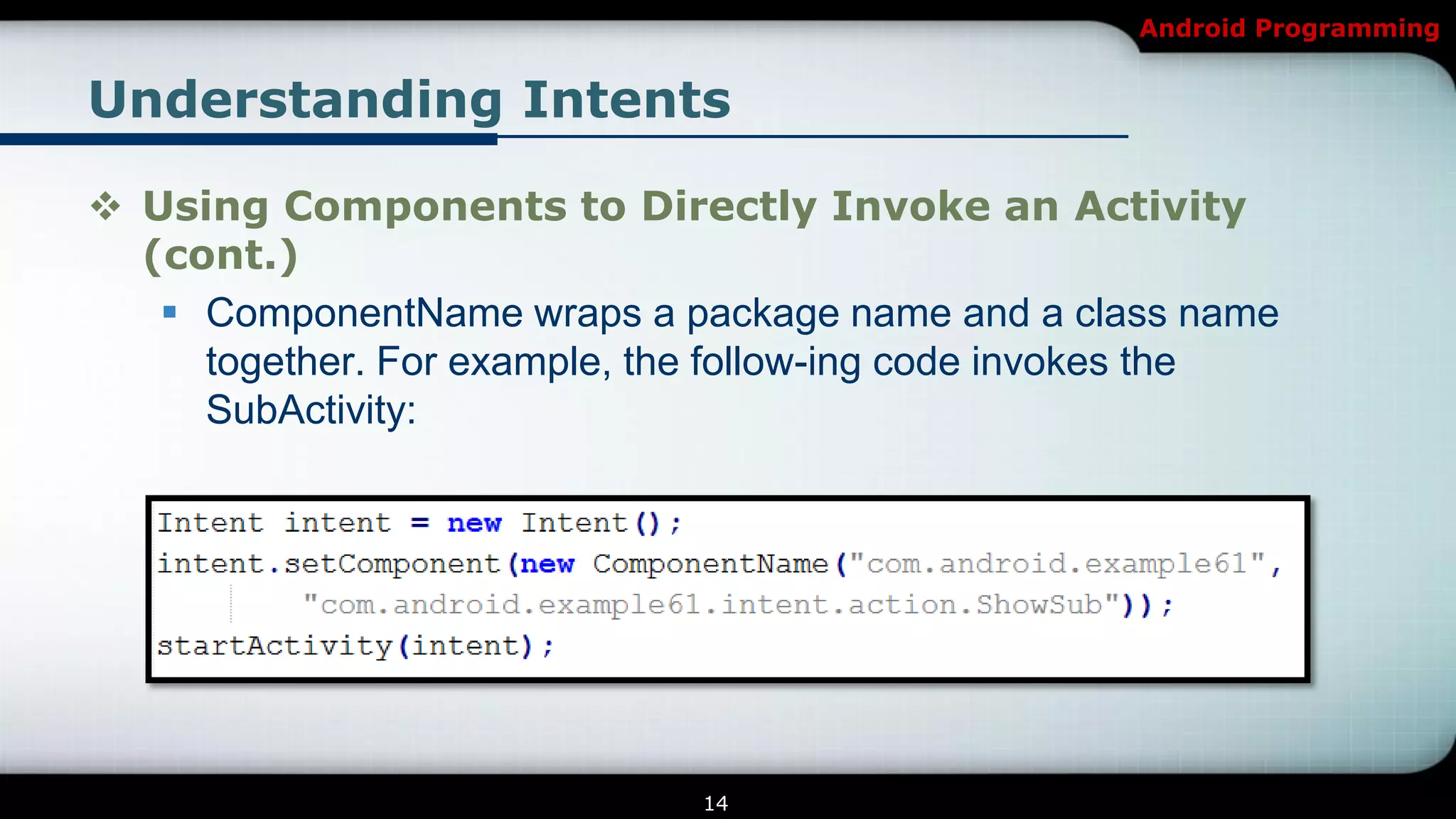 Android Programming


Understanding Intents

 Using Components to Directly Invoke an Activity
  (cont.)
    ComponentName wraps a package name and a class name
     together. For example, the follow-ing code invokes the
     SubActivity:




                              14
 