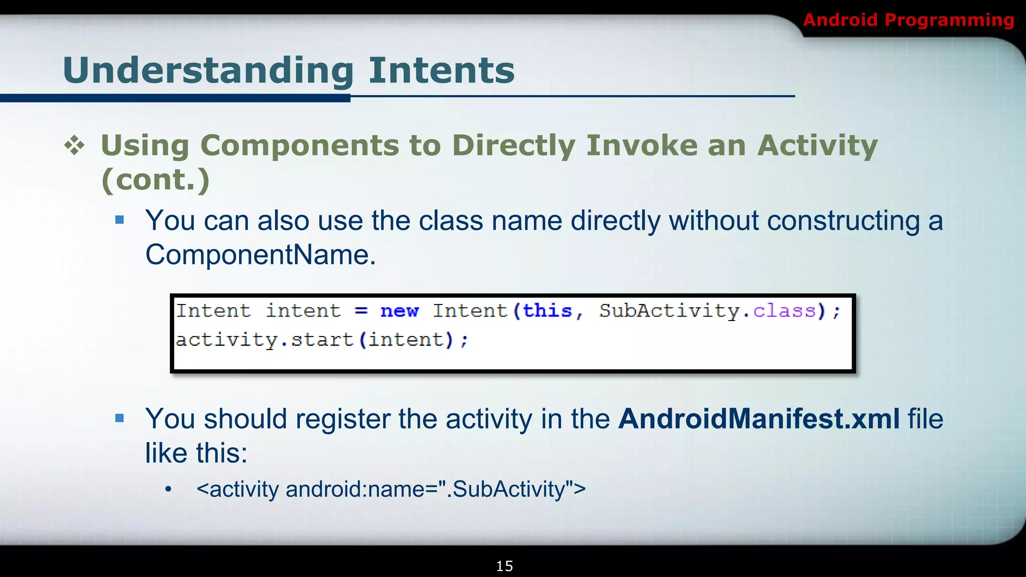 Android Programming


Understanding Intents

 Using Components to Directly Invoke an Activity
  (cont.)
    You can also use the class name directly without constructing a
     ComponentName.




    You should register the activity in the AndroidManifest.xml file
     like this:
       •   <activity android:name=".SubActivity">


                                        15
 