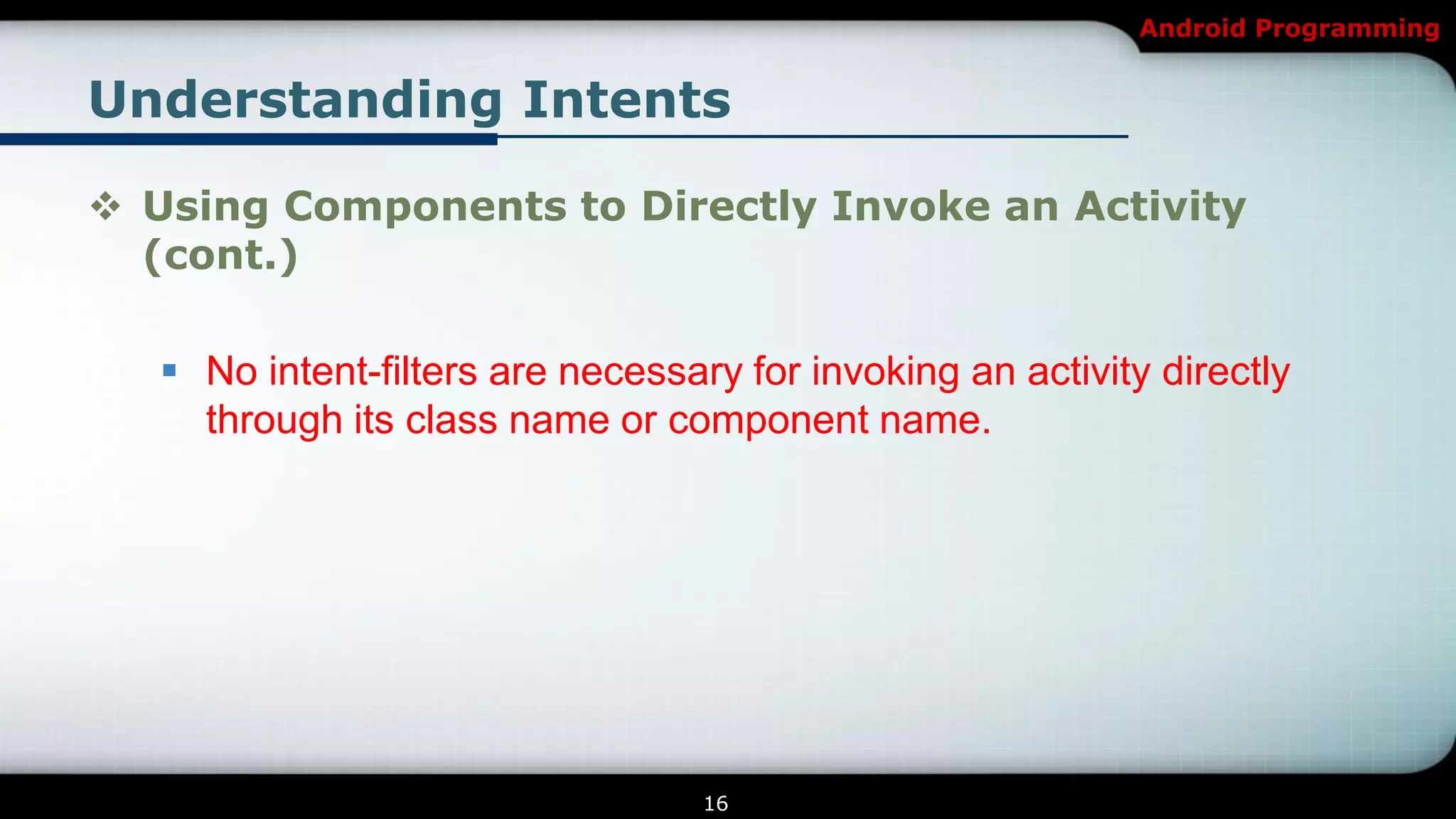 Android Programming


Understanding Intents

 Using Components to Directly Invoke an Activity
  (cont.)

    No intent-filters are necessary for invoking an activity directly
     through its class name or component name.




                                   16
 