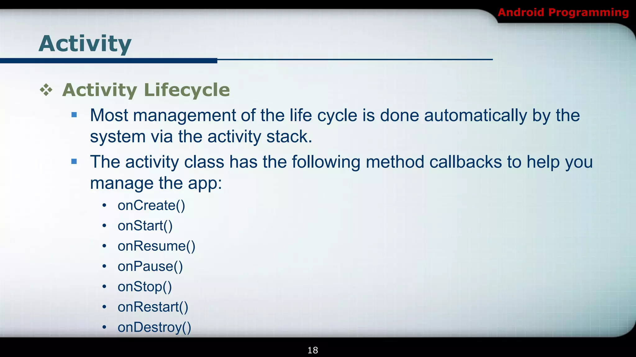 Android Programming


Activity

 Activity Lifecycle
    Most management of the life cycle is done automatically by the
     system via the activity stack.
    The activity class has the following method callbacks to help you
     manage the app:
        •   onCreate()
        •   onStart()
        •   onResume()
        •   onPause()
        •   onStop()
        •   onRestart()
        •   onDestroy()
                                 18
 