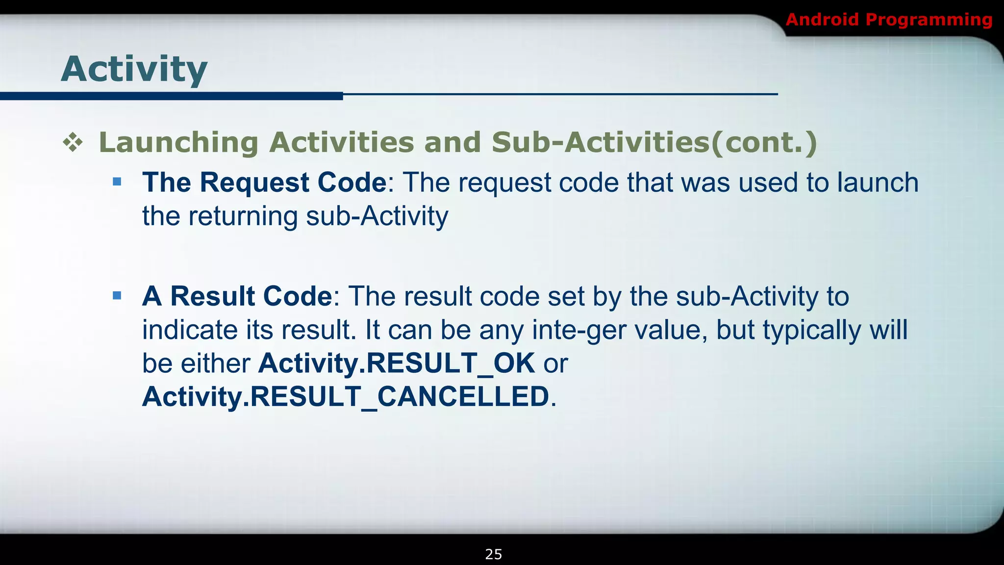Android Programming


Activity

 Launching Activities and Sub-Activities(cont.)
    The Request Code: The request code that was used to launch
     the returning sub-Activity

    A Result Code: The result code set by the sub-Activity to
     indicate its result. It can be any inte-ger value, but typically will
     be either Activity.RESULT_OK or
     Activity.RESULT_CANCELLED.




                                    25
 
