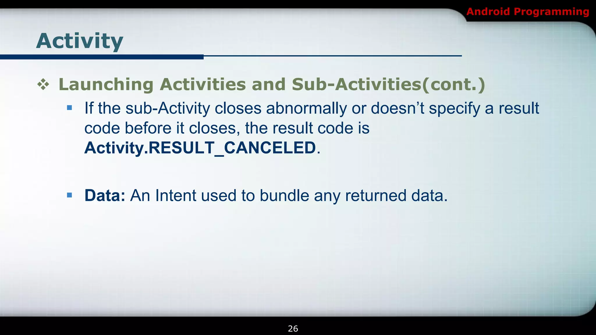 Android Programming


Activity

 Launching Activities and Sub-Activities(cont.)
    If the sub-Activity closes abnormally or doesn’t specify a result
     code before it closes, the result code is
     Activity.RESULT_CANCELED.

     Data: An Intent used to bundle any returned data.




                                   26
 