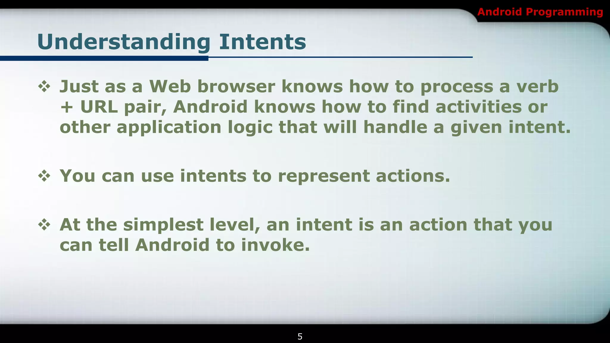 Android Programming


Understanding Intents

 Just as a Web browser knows how to process a verb
  + URL pair, Android knows how to find activities or
  other application logic that will handle a given intent.

 You can use intents to represent actions.

 At the simplest level, an intent is an action that you
  can tell Android to invoke.




                            5
 