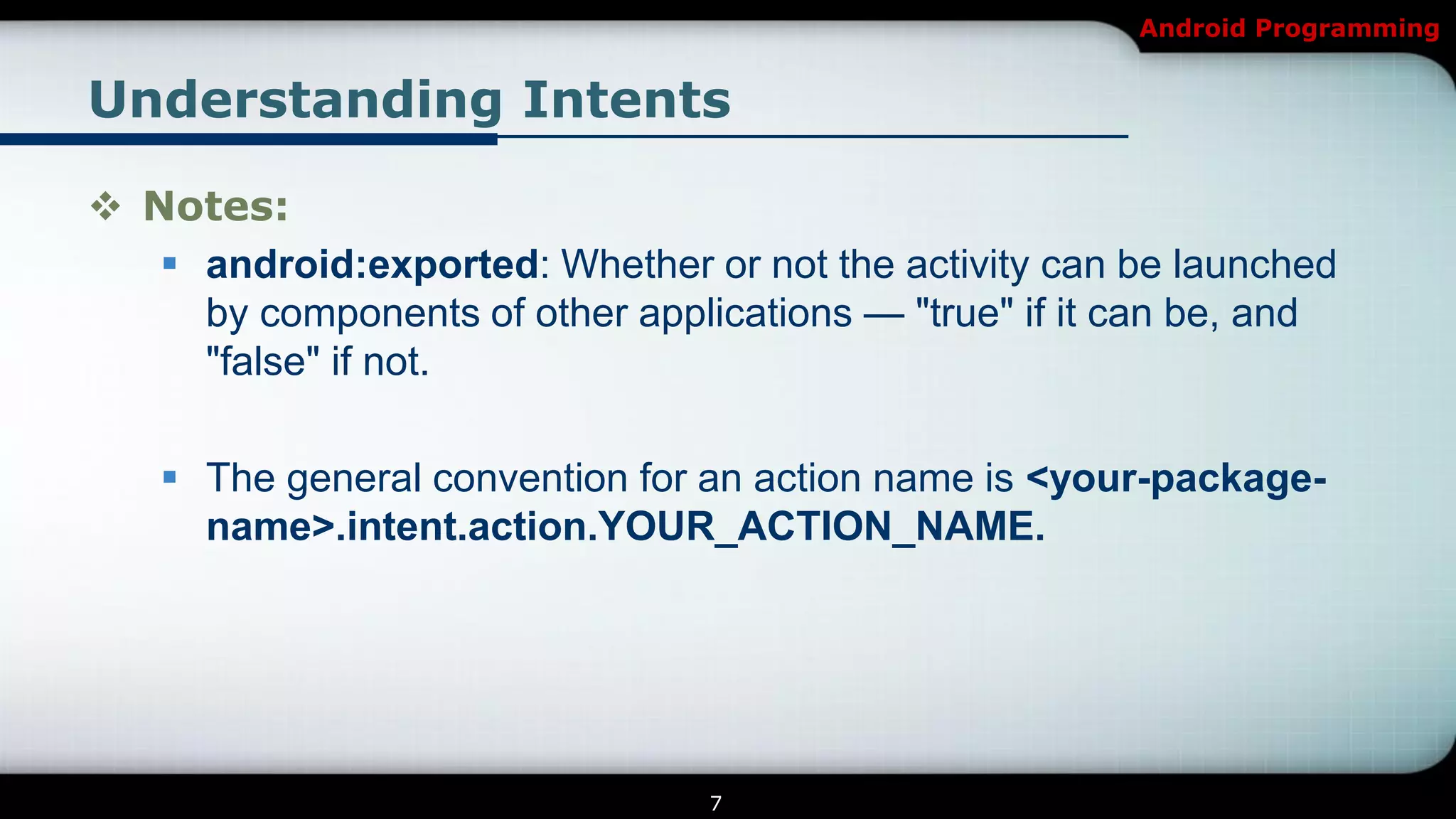 Android Programming


Understanding Intents

 Notes:
    android:exported: Whether or not the activity can be launched
     by components of other applications — "true" if it can be, and
     "false" if not.

    The general convention for an action name is <your-package-
     name>.intent.action.YOUR_ACTION_NAME.




                                 7
 