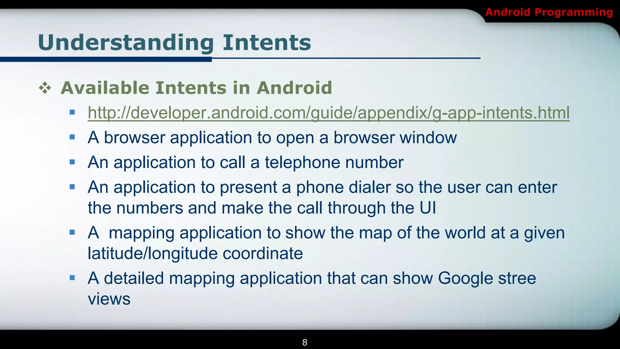 Android Programming


Understanding Intents

 Available Intents in Android
    http://developer.android.com/guide/appendix/g-app-intents.html
    A browser application to open a browser window
    An application to call a telephone number
    An application to present a phone dialer so the user can enter
     the numbers and make the call through the UI
    A mapping application to show the map of the world at a given
     latitude/longitude coordinate
    A detailed mapping application that can show Google stree
     views

                                 8
 