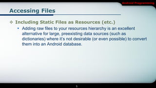 Android Programming


Accessing Files

 Including Static Files as Resources (etc.)
    Adding raw files to your resources hierarchy is an excellent
     alternative for large, preexisting data sources (such as
     dictionaries) where it’s not desirable (or even possible) to convert
     them into an Android database.




                                   5
 