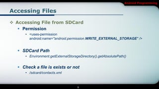 Android Programming


Accessing Files

 Accessing File from SDCard
    Permission
      • <uses-permission
        android:name="android.permission.WRITE_EXTERNAL_STORAGE" />


    SDCard Path
      • Environment.getExternalStorageDirectory().getAbsolutePath()


    Check a file is exists or not
      • /sdcard/contacts.xml



                                     6
 