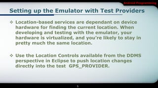 Android Programming


Setting up the Emulator with Test Providers

 Location-based services are dependant on device
  hardware for finding the current location. When
  developing and testing with the emulator, your
  hardware is virtualized, and you’re likely to stay in
  pretty much the same location.

 Use the Location Controls available from the DDMS
  perspective in Eclipse to push location changes
  directly into the test GPS_PROVIDER.



                            5
 