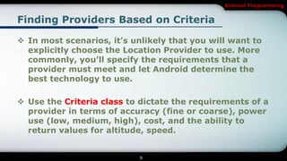 Android Programming


Finding Providers Based on Criteria

 In most scenarios, it’s unlikely that you will want to
  explicitly choose the Location Provider to use. More
  commonly, you’ll specify the requirements that a
  provider must meet and let Android determine the
  best technology to use.

 Use the Criteria class to dictate the requirements of a
  provider in terms of accuracy (fine or coarse), power
  use (low, medium, high), cost, and the ability to
  return values for altitude, speed.


                            9
 