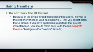 Android Programming


Using Handlers

 Do not block the UI thread
    Because of the single thread model described above, it's vital to
     the responsiveness of your application's UI that you do not block
     the UI thread. If you have operations to perform that are not
     instantaneous, you should make sure to do them in separate
     threads ("background" or "worker" threads).




                                 10
 