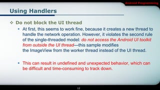 Android Programming


Using Handlers

 Do not block the UI thread
    At first, this seems to work fine, because it creates a new thread to
     handle the network operation. However, it violates the second rule
     of the single-threaded model: do not access the Android UI toolkit
     from outside the UI thread—this sample modifies
     the ImageView from the worker thread instead of the UI thread.

     This can result in undefined and unexpected behavior, which can
      be difficult and time-consuming to track down.



                                  12
 