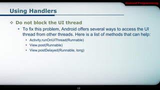 Android Programming


Using Handlers

 Do not block the UI thread
    To fix this problem, Android offers several ways to access the UI
     thread from other threads. Here is a list of methods that can help:
        • Activity.runOnUiThread(Runnable)
        • View.post(Runnable)
        • View.postDelayed(Runnable, long)




                                     13
 