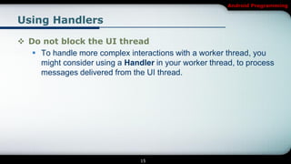 Android Programming


Using Handlers

 Do not block the UI thread
    To handle more complex interactions with a worker thread, you
     might consider using a Handler in your worker thread, to process
     messages delivered from the UI thread.




                                 15
 