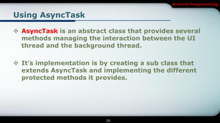 Android Programming


Using AsyncTask

 AsyncTask is an abstract class that provides several
  methods managing the interaction between the UI
  thread and the background thread.

 It’s implementation is by creating a sub class that
  extends AsyncTask and implementing the different
  protected methods it provides.




                          20
 