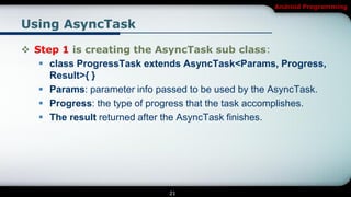 Android Programming


Using AsyncTask

 Step 1 is creating the AsyncTask sub class:
    class ProgressTask extends AsyncTask<Params, Progress,
     Result>{ }
    Params: parameter info passed to be used by the AsyncTask.
    Progress: the type of progress that the task accomplishes.
    The result returned after the AsyncTask finishes.




                              21
 