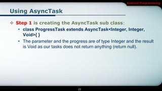 Android Programming


Using AsyncTask

 Step 1 is creating the AsyncTask sub class:
    class ProgressTask extends AsyncTask<Integer, Integer,
     Void>{ }
    The parameter and the progress are of type Integer and the result
     is Void as our tasks does not return anything (return null).




                                 22
 