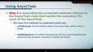 Android Programming


Using AsyncTask

 Step 2 is overriding the protected methods defined by
  the AsyncTask class that handle the execution life
  cycle of the AsyncTask.
    We have five methods to implement which are:
      • onPreExecute: the first method called in the AsyncTask, called on the UI
        thread.

      • doInBackground: the method that executes the time consuming tasks and
        publish the task progress, executed in background thread.




                                      23
 