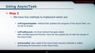 Android Programming


Using AsyncTask

 Step 2
    We have five methods to implement which are:

       • onProgressUpdate: method that updates the progress of the AsyncTask, run
         on the UI thread.

       • onPostExecute: the final method that gets called
         after doInBackground finishes, here we can update the UI with the results of
         the AsyncTask.

       • onCancelled: gets called if the AsyncTask.cancel() methods is called,
         terminating the execution of the AsyncTask.

                                       24
 