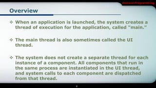 Android Programming


Overview

 When an application is launched, the system creates a
  thread of execution for the application, called "main."

 The main thread is also sometimes called the UI
  thread.

 The system does not create a separate thread for each
  instance of a component. All components that run in
  the same process are instantiated in the UI thread,
  and system calls to each component are dispatched
  from that thread.
                           4
 