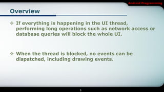Android Programming


Overview

 If everything is happening in the UI thread,
  performing long operations such as network access or
  database queries will block the whole UI.



 When the thread is blocked, no events can be
  dispatched, including drawing events.




                          5
 