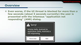 Android Programming


Overview

 Even worse, if the UI thread is blocked for more than a
  few seconds (about 5 seconds currently) the user is
  presented with the infamous "application not
  responding" (ANR) dialog.




                           6
 