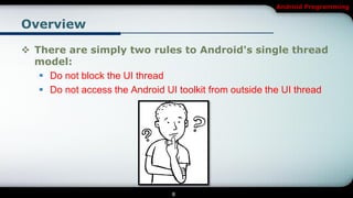 Android Programming


Overview

 There are simply two rules to Android's single thread
  model:
    Do not block the UI thread
    Do not access the Android UI toolkit from outside the UI thread




                                 8
 