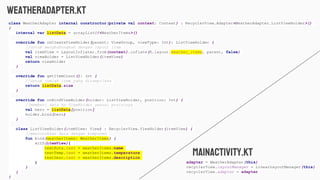 weatheradapter.kt
class WeatherAdapter internal constructor(private val context: Context) : RecyclerView.Adapter<WeatherAdapter.ListViewHolder>()
{
internal var listData = arrayListOf<WeatherItems>()
override fun onCreateViewHolder(parent: ViewGroup, viewType: Int): ListViewHolder {
//untuk menghubungkan dengan layout item
val itemView = LayoutInflater.from(context).inflate(R.layout.weather_items, parent, false)
val viewHolder = ListViewHolder(itemView)
return viewHolder
}
override fun getItemCount(): Int {
//untuk jumlah item yang ditampilkan
return listData.size
}
override fun onBindViewHolder(holder: ListViewHolder, position: Int) {
//memberi data ke ViewHolder sesuai posisinya
val hero = listData[position]
holder.bind(hero)
}
class ListViewHolder(itemView: View) : RecyclerView.ViewHolder(itemView) {
//mencocokkan data dengan komponen
fun bind(weatherItems: WeatherItems) {
with(itemView){
textKota.text = weatherItems.name
textTemp.text = weatherItems.temperature
textDesc.text = weatherItems.description
}
}
}
}
adapter = WeatherAdapter(this)
recyclerView.layoutManager = LinearLayoutManager(this)
recyclerView.adapter = adapter
mainactivity.kt
 