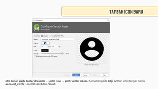 Tambahiconbaru
klik kanan pada folder drawable → pilih new → pilih Vector Asset. Kemudian pada Clip Art cari icon dengan nama
account_circle. Lalu Klik Next dan Finish.
 