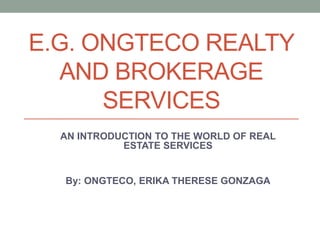 E.G. ONGTECO REALTY
AND BROKERAGE
SERVICES
AN INTRODUCTION TO THE WORLD OF REAL
ESTATE SERVICES
By: ONGTECO, ERIKA THERESE GONZAGA
 