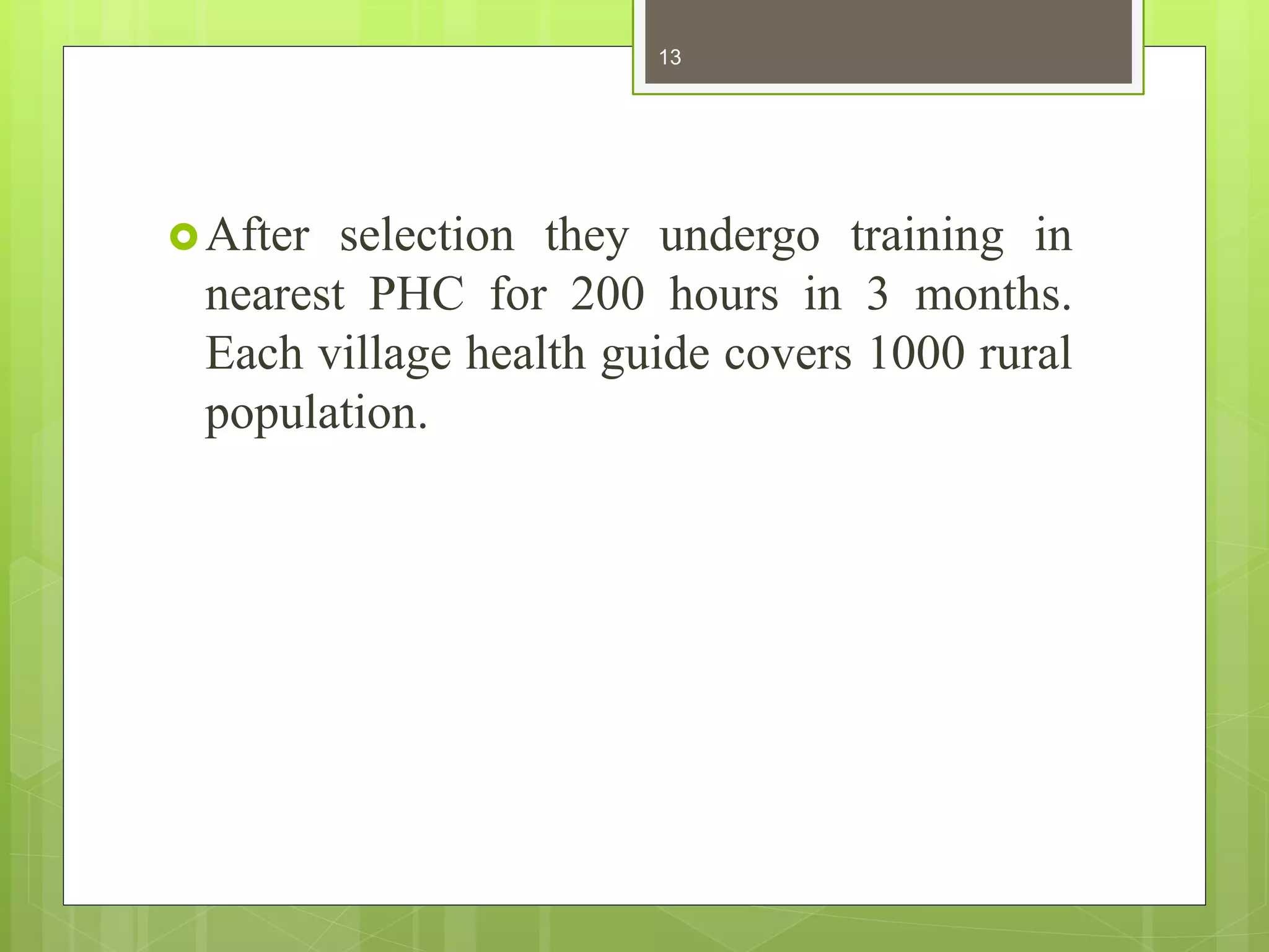 After selection they undergo training in
nearest PHC for 200 hours in 3 months.
Each village health guide covers 1000 rural
population.
13
 