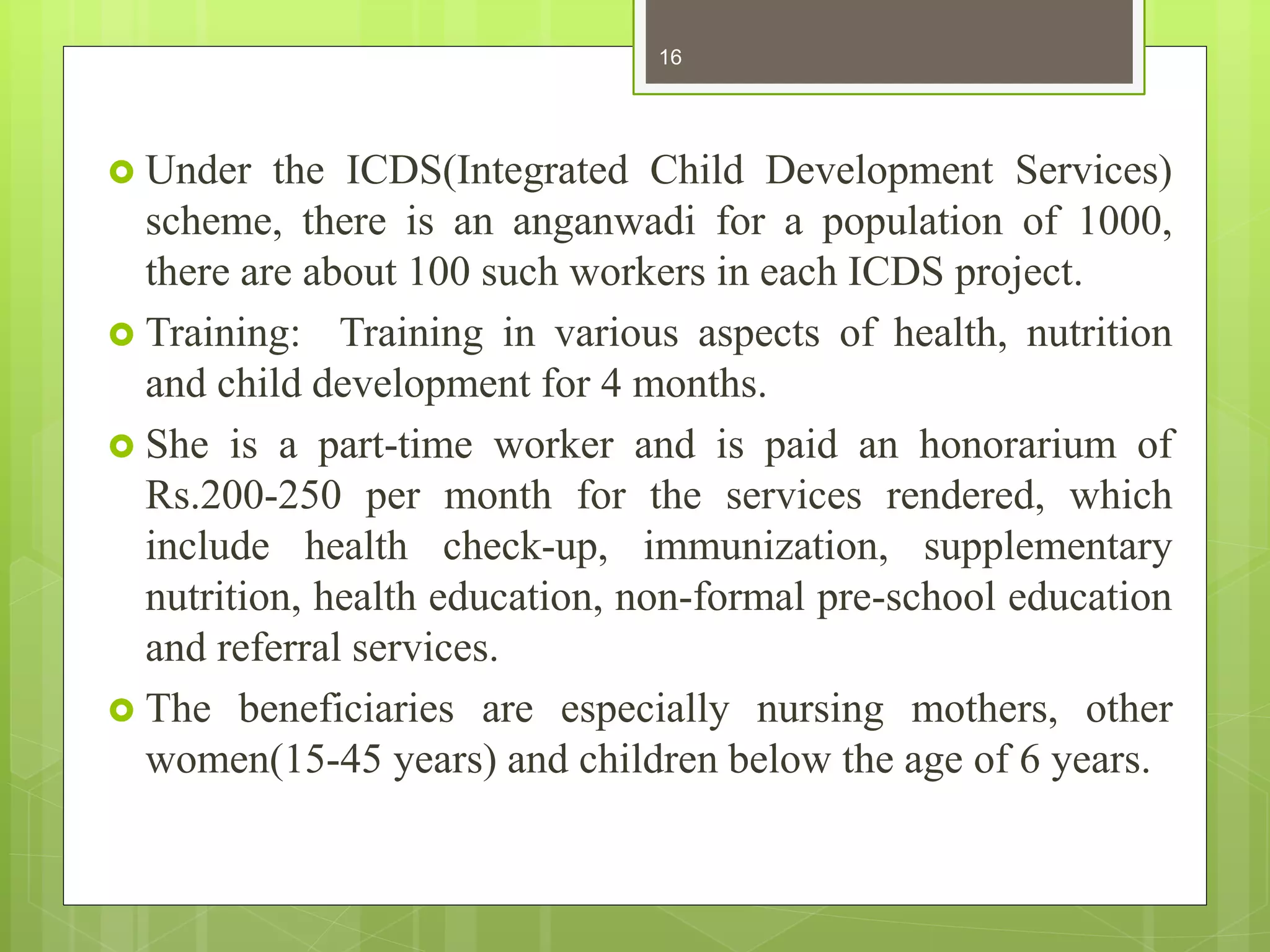  Under the ICDS(Integrated Child Development Services)
scheme, there is an anganwadi for a population of 1000,
there are about 100 such workers in each ICDS project.
 Training: Training in various aspects of health, nutrition
and child development for 4 months.
 She is a part-time worker and is paid an honorarium of
Rs.200-250 per month for the services rendered, which
include health check-up, immunization, supplementary
nutrition, health education, non-formal pre-school education
and referral services.
 The beneficiaries are especially nursing mothers, other
women(15-45 years) and children below the age of 6 years.
16
 