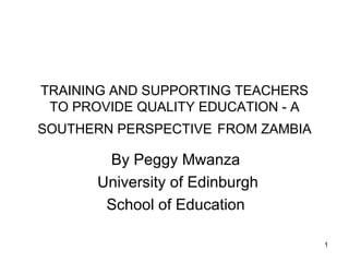 TRAINING AND SUPPORTING TEACHERS
 TO PROVIDE QUALITY EDUCATION - A
SOUTHERN PERSPECTIVE FROM ZAMBIA

       By Peggy Mwanza
      University of Edinburgh
       School of Education

                                    1
 