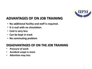 ADVANTAGES OF ON JOB TRAINING
•
•
•
•
•

No additional facility and staff is required.
It is real with no simulation.
Cost is very less
Can be kept in track
No commuting problem

DISADVANTAGES OF ON THE JOB TRAINING
• Pressure of work
• Accident scope is more
• Attention may less

7

 