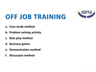 OFF JOB TRAINING
a. Case study method
b. Problem solving activity
c. Role play method
d. Business games
e. Demonstration method
f. Discussion method

8

 