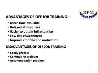 ADVANTAGES OF OFF JOB TRAINING
•
•
•
•
•

More time available
Relaxed atmosphere
Easier to obtain full attention
Low risk environment
Improves morale and motivation

DISADVANTAGES OF OFF JOB TRAINING
• Costly process
• Commuting problem
• Accommodation problem
9

 